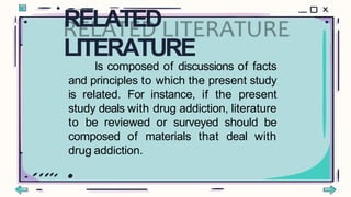 Is composed of discussions of facts
and principles to which the present study
is related. For instance, if the present
study deals with drug addiction, literature
to be reviewed or surveyed should be
composed of materials that deal with
drug addiction.
RELATED
LITERATURE
 