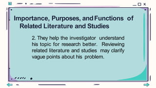 2. They help the investigator understand
his topic for research better. Reviewing
related literature and studies may clarify
vague points about his problem.
Importance, Purposes, andFunctions of
Related Literature and Studies
 
