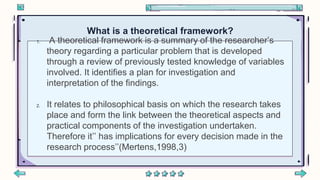 1. A theoretical framework is a summary of the researcher’s
theory regarding a particular problem that is developed
through a review of previously tested knowledge of variables
involved. It identifies a plan for investigation and
interpretation of the findings.
2. It relates to philosophical basis on which the research takes
place and form the link between the theoretical aspects and
practical components of the investigation undertaken.
Therefore it’’ has implications for every decision made in the
research process’’(Mertens,1998,3)
What is a theoretical framework?
 