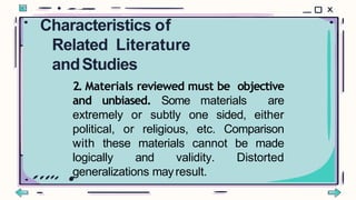 2. Materials reviewed must be objective
and unbiased. Some materials are
extremely or subtly one sided, either
political, or religious, etc. Comparison
with these materials cannot be made
logically and validity. Distorted
generalizations mayresult.
Characteristics of
Related Literature
andStudies
 