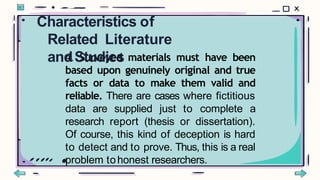 4. Surveyed materials must have been
based upon genuinely original and true
facts or data to make them valid and
reliable. There are cases where fictitious
data are supplied just to complete a
research report (thesis or dissertation).
Of course, this kind of deception is hard
to detect and to prove. Thus, this is a real
problem tohonest researchers.
Characteristics of
Related Literature
andStudies
 