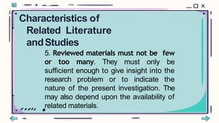 5. Reviewed materials must not be few
or too many. They must only be
sufficient enough to give insight into the
research problem or to indicate the
nature of the present investigation. The
may also depend upon the availability of
related materials.
Characteristics of
Related Literature
andStudies
 