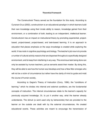 Theoretical Framework
The Constructivist Theory served as the foundation for this study. According to
Cunanan-Cruz (2002), constructivism is an educational paradigm in which learners build
their own knowledge using their innate ability to reason, knowledge gained from their
environment, or a combination of both, leading to an independent, intellectual learner.
Constructivism has an impact on instructional theory by promoting experiential, project-
based, project-based, project-based, and task-based learning. It is an approach to
education that places emphasis on the ways knowledge is created while exploring the
world. It has roots in cognitive psychology and biology. The teacher's job now is to provide
a number of cultural activity reasons that are dispersed throughout a specifically designed
environment, and to keep from interfering in any way. The enormous task being done can
only be assisted by human teachers, just as servants assist their master. By doing this,
they will be able to see how the human soul develops and how a New Man emerges who
will not be a victim of circumstance but rather have the clarity of mind to guide and mold
the course of human society.
According to Gagne's Theory of Instruction (Corry, 1996), the "conditions of
learning," which he divides into internal and external conditions, are the fundamental
concepts of instruction. The internal circumstances relate to the learner's capacity for
previously acquired knowledge. Or, to put it another way, what the learner already
understands. The stimuli (a word used only by behaviorists) that are provided to the
learner on the outside are dealt with by the external circumstances. He created
educational events. These activities are meant to encourage the transmission of
 