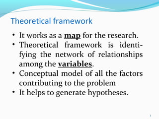 3
Theoretical framework
• It works as a map for the research.
• Theoretical framework is identi-
fying the network of relationships
among the variables.
• Conceptual model of all the factors
contributing to the problem
• It helps to generate hypotheses.
 