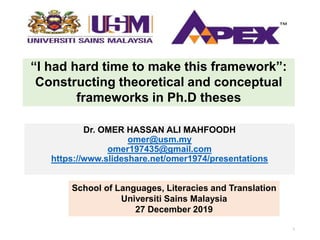 “I had hard time to make this framework”:
Constructing theoretical and conceptual
frameworks in Ph.D theses
Dr. OMER HASSAN ALI MAHFOODH
omer@usm.my
omer197435@gmail.com
https://www.slideshare.net/omer1974/presentations
School of Languages, Literacies and Translation
Universiti Sains Malaysia
27 December 2019
1
 