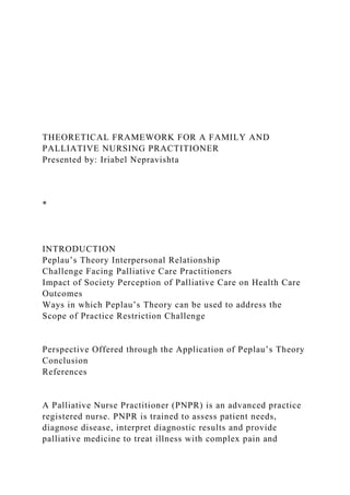 THEORETICAL FRAMEWORK FOR A FAMILY AND
PALLIATIVE NURSING PRACTITIONER
Presented by: Iriabel Nepravishta
*
INTRODUCTION
Peplau’s Theory Interpersonal Relationship
Challenge Facing Palliative Care Practitioners
Impact of Society Perception of Palliative Care on Health Care
Outcomes
Ways in which Peplau’s Theory can be used to address the
Scope of Practice Restriction Challenge
Perspective Offered through the Application of Peplau’s Theory
Conclusion
References
A Palliative Nurse Practitioner (PNPR) is an advanced practice
registered nurse. PNPR is trained to assess patient needs,
diagnose disease, interpret diagnostic results and provide
palliative medicine to treat illness with complex pain and
 