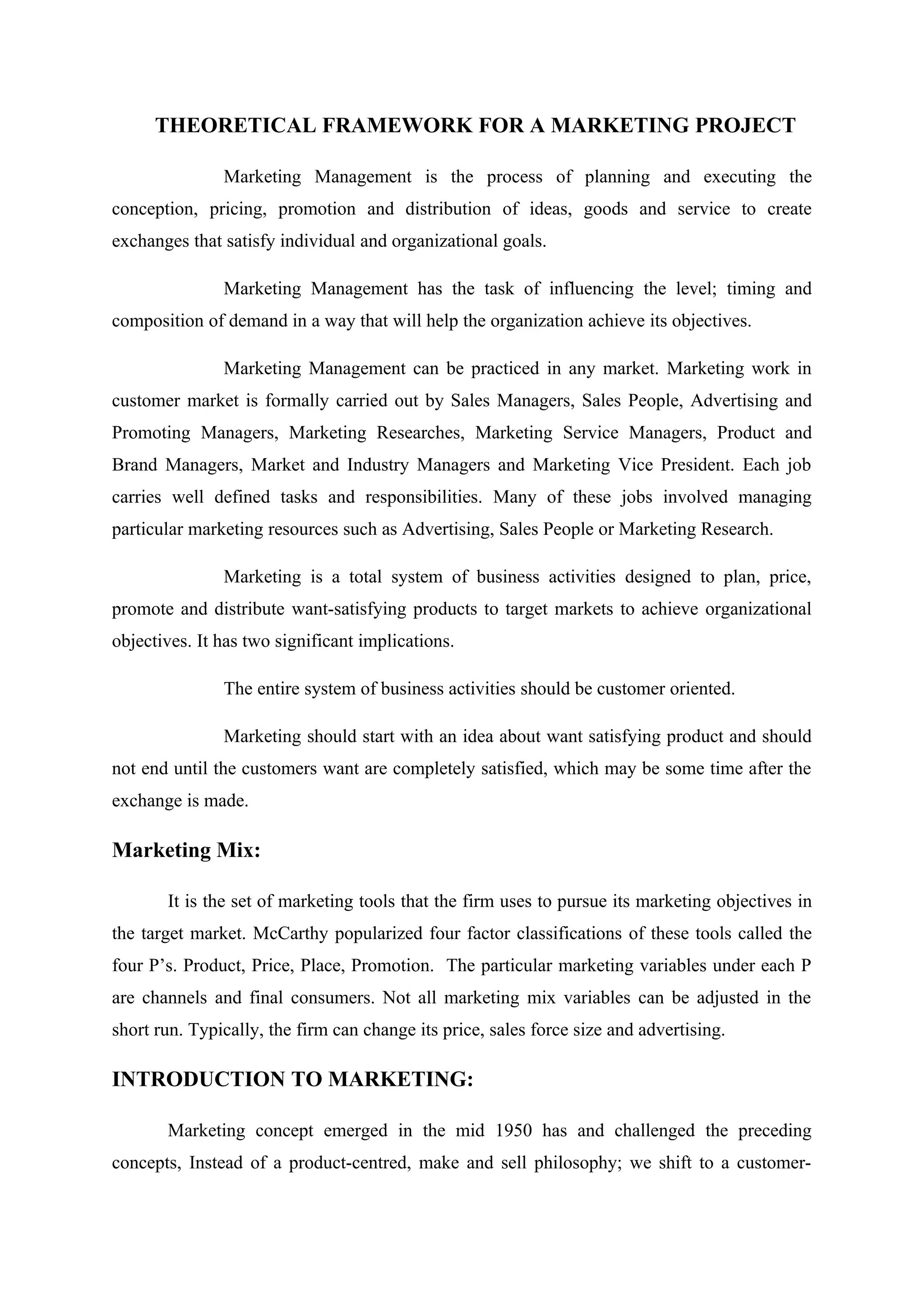 THEORETICAL FRAMEWORK FOR A MARKETING PROJECT
Marketing Management is the process of planning and executing the
conception, pricing, promotion and distribution of ideas, goods and service to create
exchanges that satisfy individual and organizational goals.
Marketing Management has the task of influencing the level; timing and
composition of demand in a way that will help the organization achieve its objectives.
Marketing Management can be practiced in any market. Marketing work in
customer market is formally carried out by Sales Managers, Sales People, Advertising and
Promoting Managers, Marketing Researches, Marketing Service Managers, Product and
Brand Managers, Market and Industry Managers and Marketing Vice President. Each job
carries well defined tasks and responsibilities. Many of these jobs involved managing
particular marketing resources such as Advertising, Sales People or Marketing Research.
Marketing is a total system of business activities designed to plan, price,
promote and distribute want-satisfying products to target markets to achieve organizational
objectives. It has two significant implications.
The entire system of business activities should be customer oriented.
Marketing should start with an idea about want satisfying product and should
not end until the customers want are completely satisfied, which may be some time after the
exchange is made.
Marketing Mix:
It is the set of marketing tools that the firm uses to pursue its marketing objectives in
the target market. McCarthy popularized four factor classifications of these tools called the
four P’s. Product, Price, Place, Promotion. The particular marketing variables under each P
are channels and final consumers. Not all marketing mix variables can be adjusted in the
short run. Typically, the firm can change its price, sales force size and advertising.
INTRODUCTION TO MARKETING:
Marketing concept emerged in the mid 1950 has and challenged the preceding
concepts, Instead of a product-centred, make and sell philosophy; we shift to a customer-
 