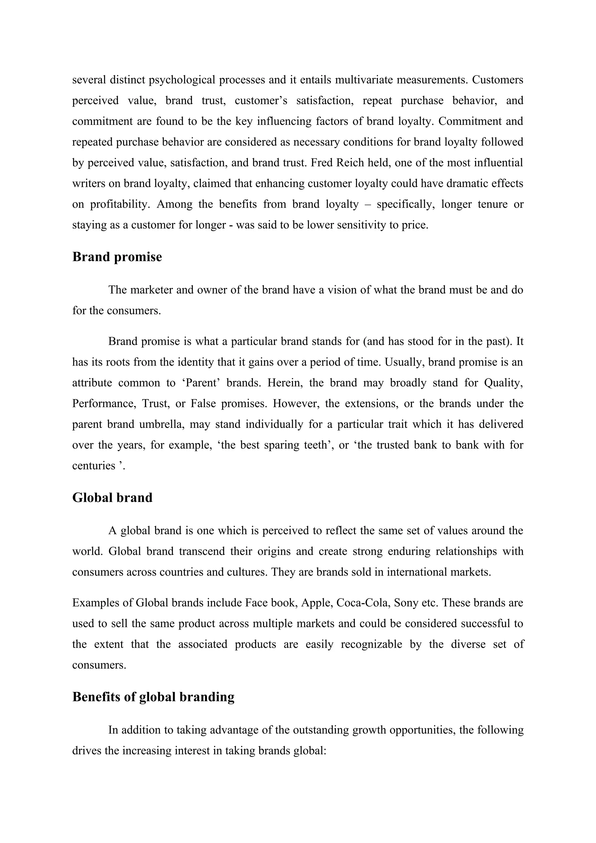 several distinct psychological processes and it entails multivariate measurements. Customers
perceived value, brand trust, customer’s satisfaction, repeat purchase behavior, and
commitment are found to be the key influencing factors of brand loyalty. Commitment and
repeated purchase behavior are considered as necessary conditions for brand loyalty followed
by perceived value, satisfaction, and brand trust. Fred Reich held, one of the most influential
writers on brand loyalty, claimed that enhancing customer loyalty could have dramatic effects
on profitability. Among the benefits from brand loyalty – specifically, longer tenure or
staying as a customer for longer - was said to be lower sensitivity to price.
Brand promise
The marketer and owner of the brand have a vision of what the brand must be and do
for the consumers.
Brand promise is what a particular brand stands for (and has stood for in the past). It
has its roots from the identity that it gains over a period of time. Usually, brand promise is an
attribute common to ‘Parent’ brands. Herein, the brand may broadly stand for Quality,
Performance, Trust, or False promises. However, the extensions, or the brands under the
parent brand umbrella, may stand individually for a particular trait which it has delivered
over the years, for example, ‘the best sparing teeth’, or ‘the trusted bank to bank with for
centuries ’.
Global brand
A global brand is one which is perceived to reflect the same set of values around the
world. Global brand transcend their origins and create strong enduring relationships with
consumers across countries and cultures. They are brands sold in international markets.
Examples of Global brands include Face book, Apple, Coca-Cola, Sony etc. These brands are
used to sell the same product across multiple markets and could be considered successful to
the extent that the associated products are easily recognizable by the diverse set of
consumers.
Benefits of global branding
In addition to taking advantage of the outstanding growth opportunities, the following
drives the increasing interest in taking brands global:
 