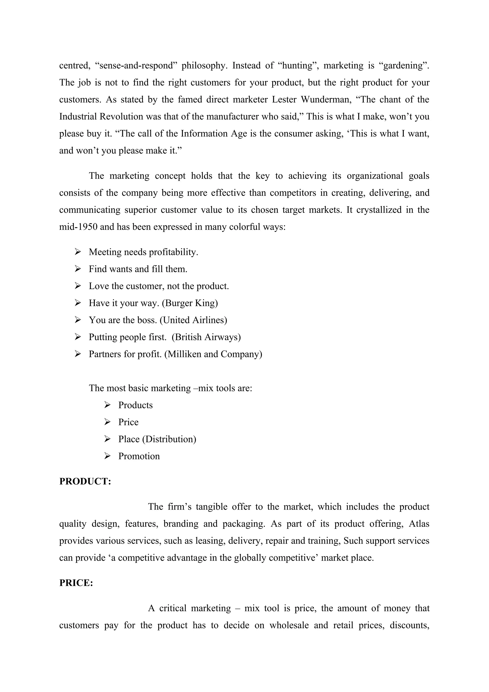 centred, “sense-and-respond” philosophy. Instead of “hunting”, marketing is “gardening”.
The job is not to find the right customers for your product, but the right product for your
customers. As stated by the famed direct marketer Lester Wunderman, “The chant of the
Industrial Revolution was that of the manufacturer who said,” This is what I make, won’t you
please buy it. “The call of the Information Age is the consumer asking, ‘This is what I want,
and won’t you please make it.”
The marketing concept holds that the key to achieving its organizational goals
consists of the company being more effective than competitors in creating, delivering, and
communicating superior customer value to its chosen target markets. It crystallized in the
mid-1950 and has been expressed in many colorful ways:
 Meeting needs profitability.
 Find wants and fill them.
 Love the customer, not the product.
 Have it your way. (Burger King)
 You are the boss. (United Airlines)
 Putting people first. (British Airways)
 Partners for profit. (Milliken and Company)
The most basic marketing –mix tools are:
 Products
 Price
 Place (Distribution)
 Promotion
PRODUCT:
The firm’s tangible offer to the market, which includes the product
quality design, features, branding and packaging. As part of its product offering, Atlas
provides various services, such as leasing, delivery, repair and training, Such support services
can provide ‘a competitive advantage in the globally competitive’ market place.
PRICE:
A critical marketing – mix tool is price, the amount of money that
customers pay for the product has to decide on wholesale and retail prices, discounts,
 