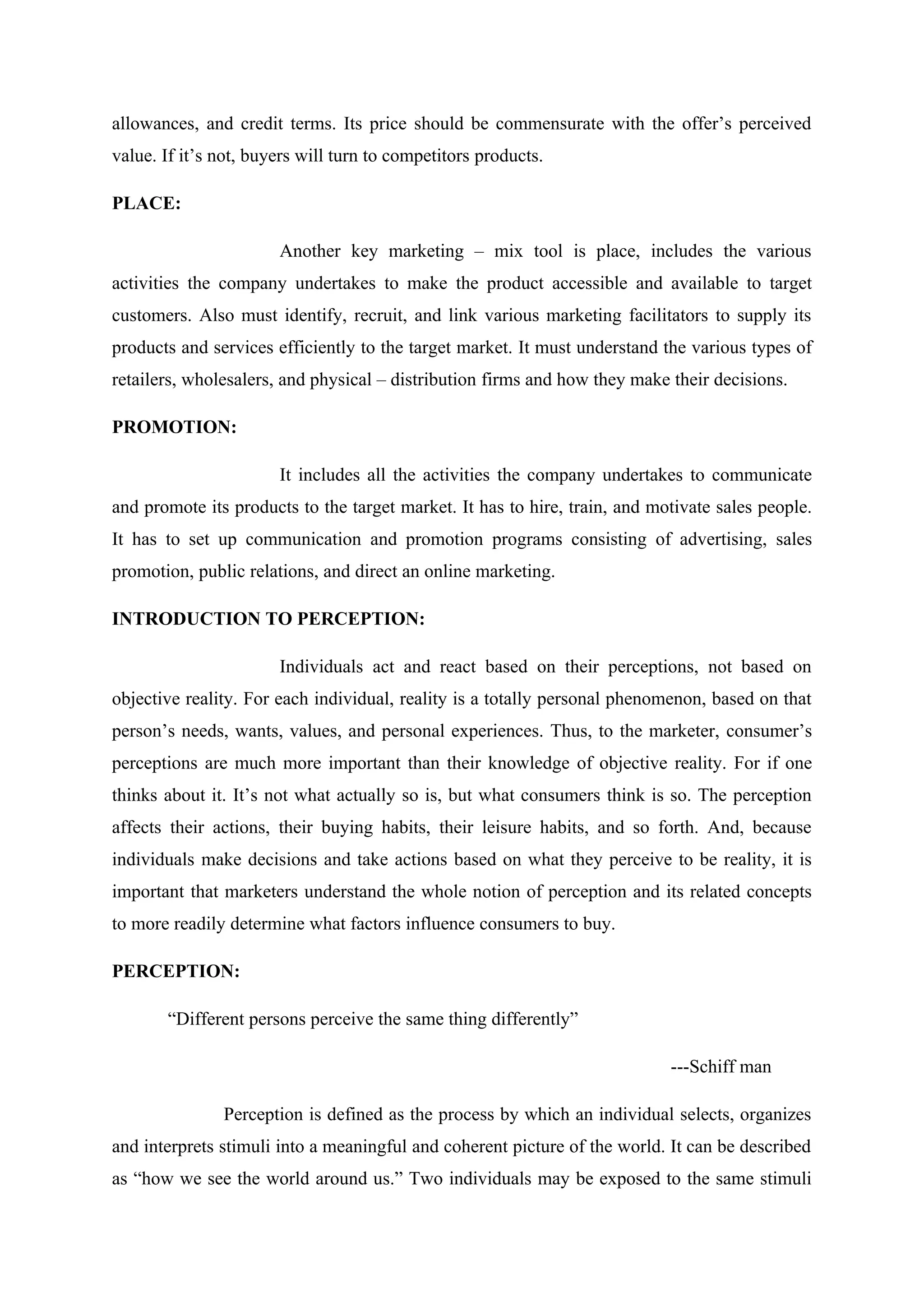 allowances, and credit terms. Its price should be commensurate with the offer’s perceived
value. If it’s not, buyers will turn to competitors products.
PLACE:
Another key marketing – mix tool is place, includes the various
activities the company undertakes to make the product accessible and available to target
customers. Also must identify, recruit, and link various marketing facilitators to supply its
products and services efficiently to the target market. It must understand the various types of
retailers, wholesalers, and physical – distribution firms and how they make their decisions.
PROMOTION:
It includes all the activities the company undertakes to communicate
and promote its products to the target market. It has to hire, train, and motivate sales people.
It has to set up communication and promotion programs consisting of advertising, sales
promotion, public relations, and direct an online marketing.
INTRODUCTION TO PERCEPTION:
Individuals act and react based on their perceptions, not based on
objective reality. For each individual, reality is a totally personal phenomenon, based on that
person’s needs, wants, values, and personal experiences. Thus, to the marketer, consumer’s
perceptions are much more important than their knowledge of objective reality. For if one
thinks about it. It’s not what actually so is, but what consumers think is so. The perception
affects their actions, their buying habits, their leisure habits, and so forth. And, because
individuals make decisions and take actions based on what they perceive to be reality, it is
important that marketers understand the whole notion of perception and its related concepts
to more readily determine what factors influence consumers to buy.
PERCEPTION:
“Different persons perceive the same thing differently”
---Schiff man
Perception is defined as the process by which an individual selects, organizes
and interprets stimuli into a meaningful and coherent picture of the world. It can be described
as “how we see the world around us.” Two individuals may be exposed to the same stimuli
 