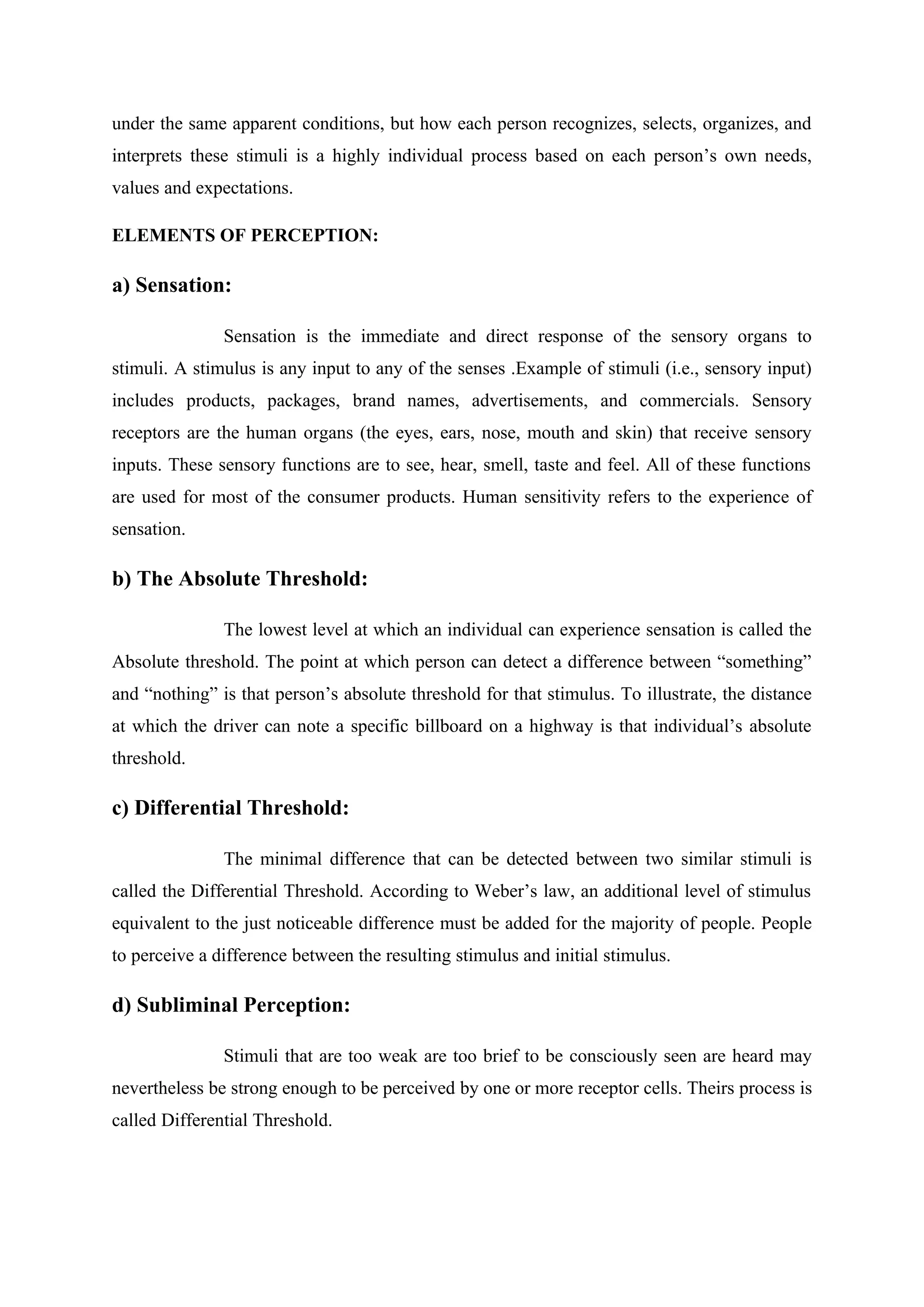 under the same apparent conditions, but how each person recognizes, selects, organizes, and
interprets these stimuli is a highly individual process based on each person’s own needs,
values and expectations.
ELEMENTS OF PERCEPTION:
a) Sensation:
Sensation is the immediate and direct response of the sensory organs to
stimuli. A stimulus is any input to any of the senses .Example of stimuli (i.e., sensory input)
includes products, packages, brand names, advertisements, and commercials. Sensory
receptors are the human organs (the eyes, ears, nose, mouth and skin) that receive sensory
inputs. These sensory functions are to see, hear, smell, taste and feel. All of these functions
are used for most of the consumer products. Human sensitivity refers to the experience of
sensation.
b) The Absolute Threshold:
The lowest level at which an individual can experience sensation is called the
Absolute threshold. The point at which person can detect a difference between “something”
and “nothing” is that person’s absolute threshold for that stimulus. To illustrate, the distance
at which the driver can note a specific billboard on a highway is that individual’s absolute
threshold.
c) Differential Threshold:
The minimal difference that can be detected between two similar stimuli is
called the Differential Threshold. According to Weber’s law, an additional level of stimulus
equivalent to the just noticeable difference must be added for the majority of people. People
to perceive a difference between the resulting stimulus and initial stimulus.
d) Subliminal Perception:
Stimuli that are too weak are too brief to be consciously seen are heard may
nevertheless be strong enough to be perceived by one or more receptor cells. Theirs process is
called Differential Threshold.
 