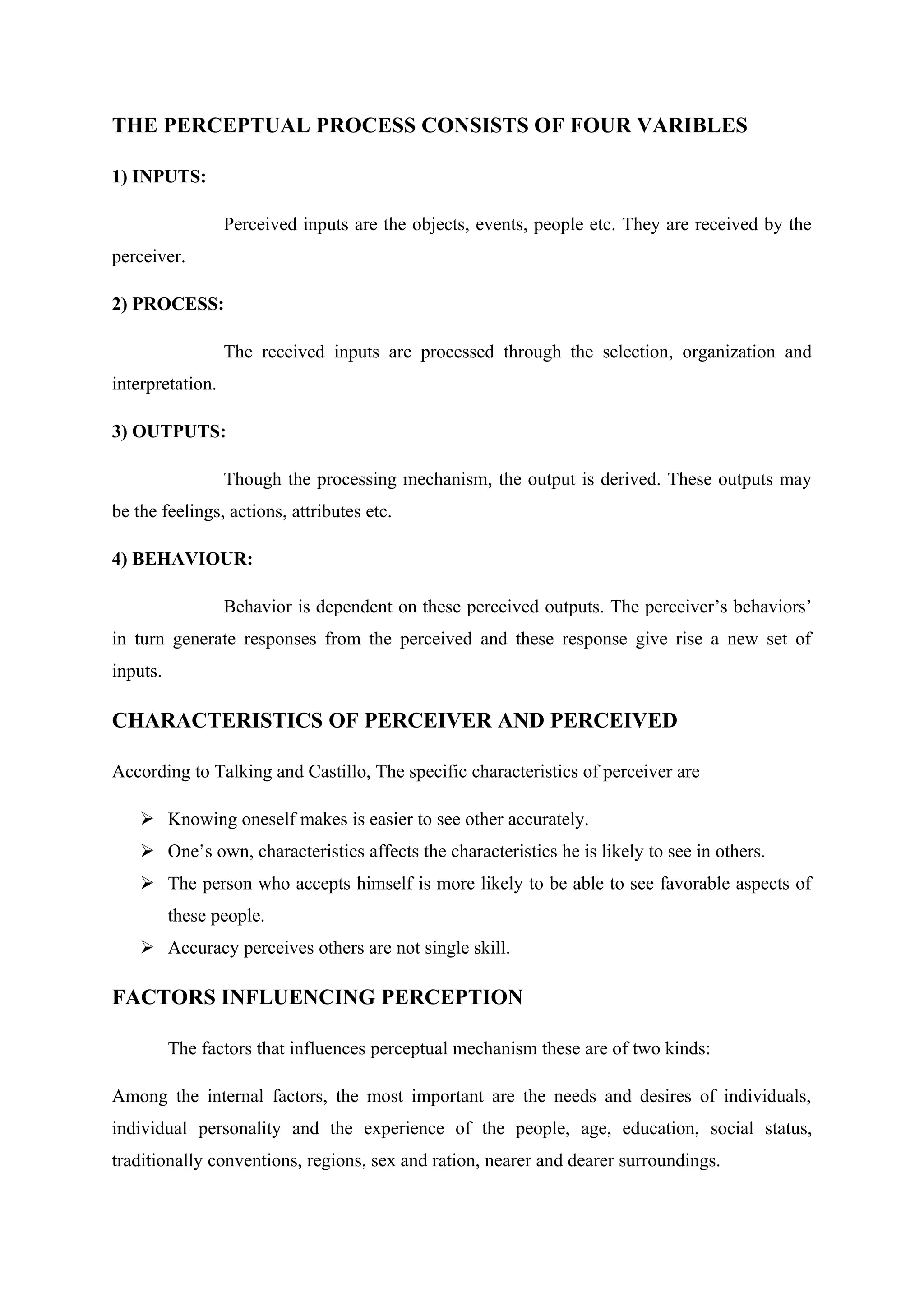 THE PERCEPTUAL PROCESS CONSISTS OF FOUR VARIBLES
1) INPUTS:
Perceived inputs are the objects, events, people etc. They are received by the
perceiver.
2) PROCESS:
The received inputs are processed through the selection, organization and
interpretation.
3) OUTPUTS:
Though the processing mechanism, the output is derived. These outputs may
be the feelings, actions, attributes etc.
4) BEHAVIOUR:
Behavior is dependent on these perceived outputs. The perceiver’s behaviors’
in turn generate responses from the perceived and these response give rise a new set of
inputs.
CHARACTERISTICS OF PERCEIVER AND PERCEIVED
According to Talking and Castillo, The specific characteristics of perceiver are
 Knowing oneself makes is easier to see other accurately.
 One’s own, characteristics affects the characteristics he is likely to see in others.
 The person who accepts himself is more likely to be able to see favorable aspects of
these people.
 Accuracy perceives others are not single skill.
FACTORS INFLUENCING PERCEPTION
The factors that influences perceptual mechanism these are of two kinds:
Among the internal factors, the most important are the needs and desires of individuals,
individual personality and the experience of the people, age, education, social status,
traditionally conventions, regions, sex and ration, nearer and dearer surroundings.
 