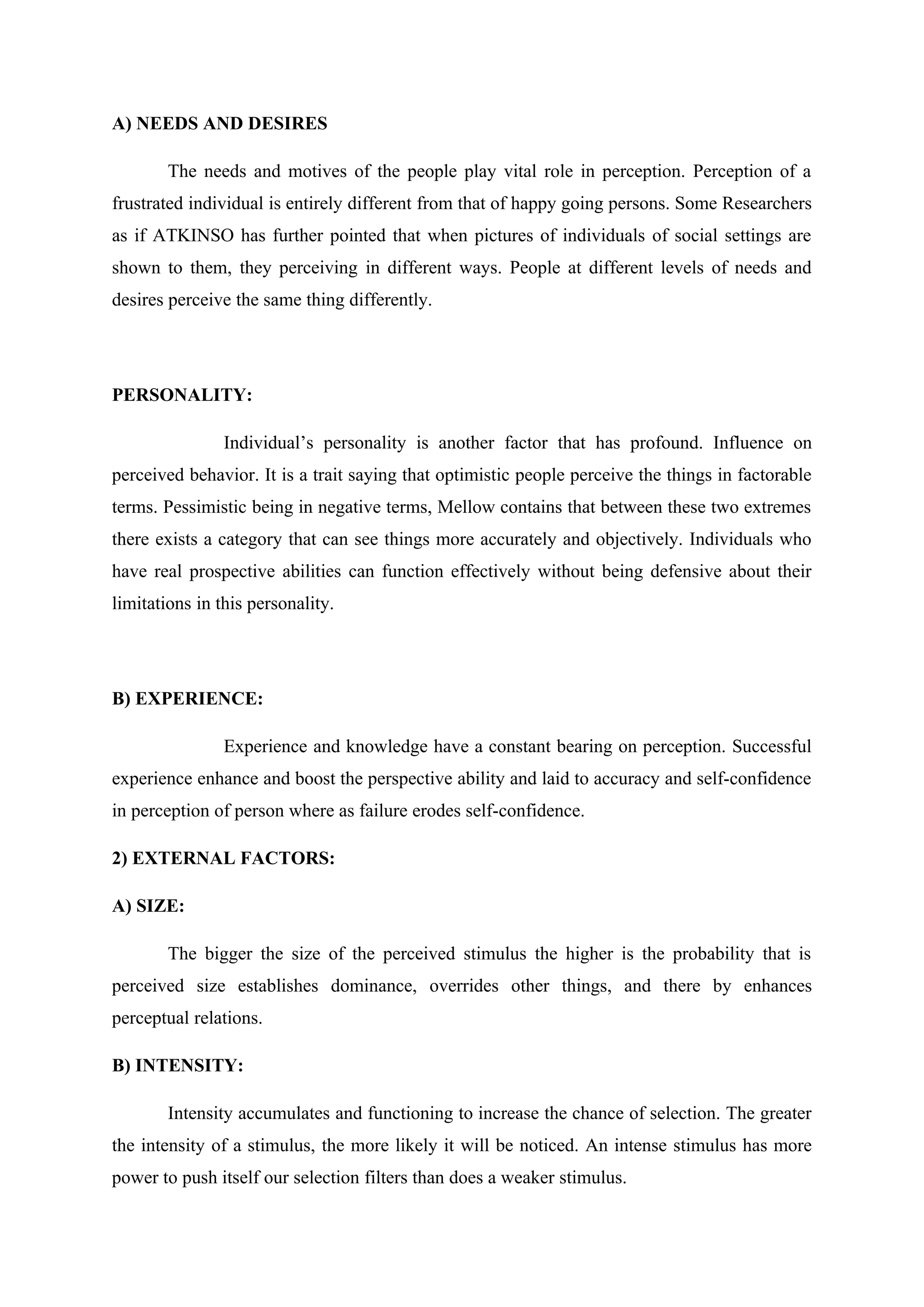 A) NEEDS AND DESIRES
The needs and motives of the people play vital role in perception. Perception of a
frustrated individual is entirely different from that of happy going persons. Some Researchers
as if ATKINSO has further pointed that when pictures of individuals of social settings are
shown to them, they perceiving in different ways. People at different levels of needs and
desires perceive the same thing differently.
PERSONALITY:
Individual’s personality is another factor that has profound. Influence on
perceived behavior. It is a trait saying that optimistic people perceive the things in factorable
terms. Pessimistic being in negative terms, Mellow contains that between these two extremes
there exists a category that can see things more accurately and objectively. Individuals who
have real prospective abilities can function effectively without being defensive about their
limitations in this personality.
B) EXPERIENCE:
Experience and knowledge have a constant bearing on perception. Successful
experience enhance and boost the perspective ability and laid to accuracy and self-confidence
in perception of person where as failure erodes self-confidence.
2) EXTERNAL FACTORS:
A) SIZE:
The bigger the size of the perceived stimulus the higher is the probability that is
perceived size establishes dominance, overrides other things, and there by enhances
perceptual relations.
B) INTENSITY:
Intensity accumulates and functioning to increase the chance of selection. The greater
the intensity of a stimulus, the more likely it will be noticed. An intense stimulus has more
power to push itself our selection filters than does a weaker stimulus.
 