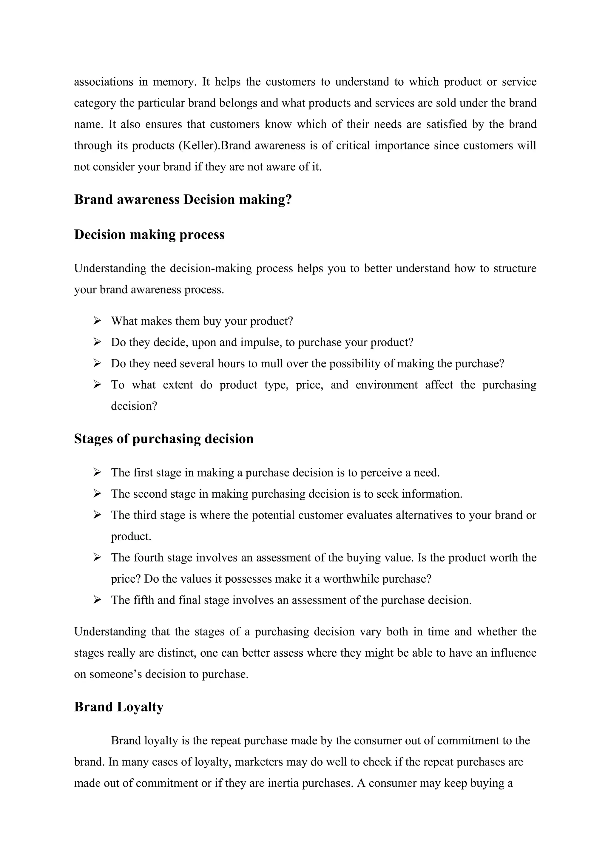 associations in memory. It helps the customers to understand to which product or service
category the particular brand belongs and what products and services are sold under the brand
name. It also ensures that customers know which of their needs are satisfied by the brand
through its products (Keller).Brand awareness is of critical importance since customers will
not consider your brand if they are not aware of it.
Brand awareness Decision making?
Decision making process
Understanding the decision-making process helps you to better understand how to structure
your brand awareness process.
 What makes them buy your product?
 Do they decide, upon and impulse, to purchase your product?
 Do they need several hours to mull over the possibility of making the purchase?
 To what extent do product type, price, and environment affect the purchasing
decision?
Stages of purchasing decision
 The first stage in making a purchase decision is to perceive a need.
 The second stage in making purchasing decision is to seek information.
 The third stage is where the potential customer evaluates alternatives to your brand or
product.
 The fourth stage involves an assessment of the buying value. Is the product worth the
price? Do the values it possesses make it a worthwhile purchase?
 The fifth and final stage involves an assessment of the purchase decision.
Understanding that the stages of a purchasing decision vary both in time and whether the
stages really are distinct, one can better assess where they might be able to have an influence
on someone’s decision to purchase.
Brand Loyalty
Brand loyalty is the repeat purchase made by the consumer out of commitment to the
brand. In many cases of loyalty, marketers may do well to check if the repeat purchases are
made out of commitment or if they are inertia purchases. A consumer may keep buying a
 
