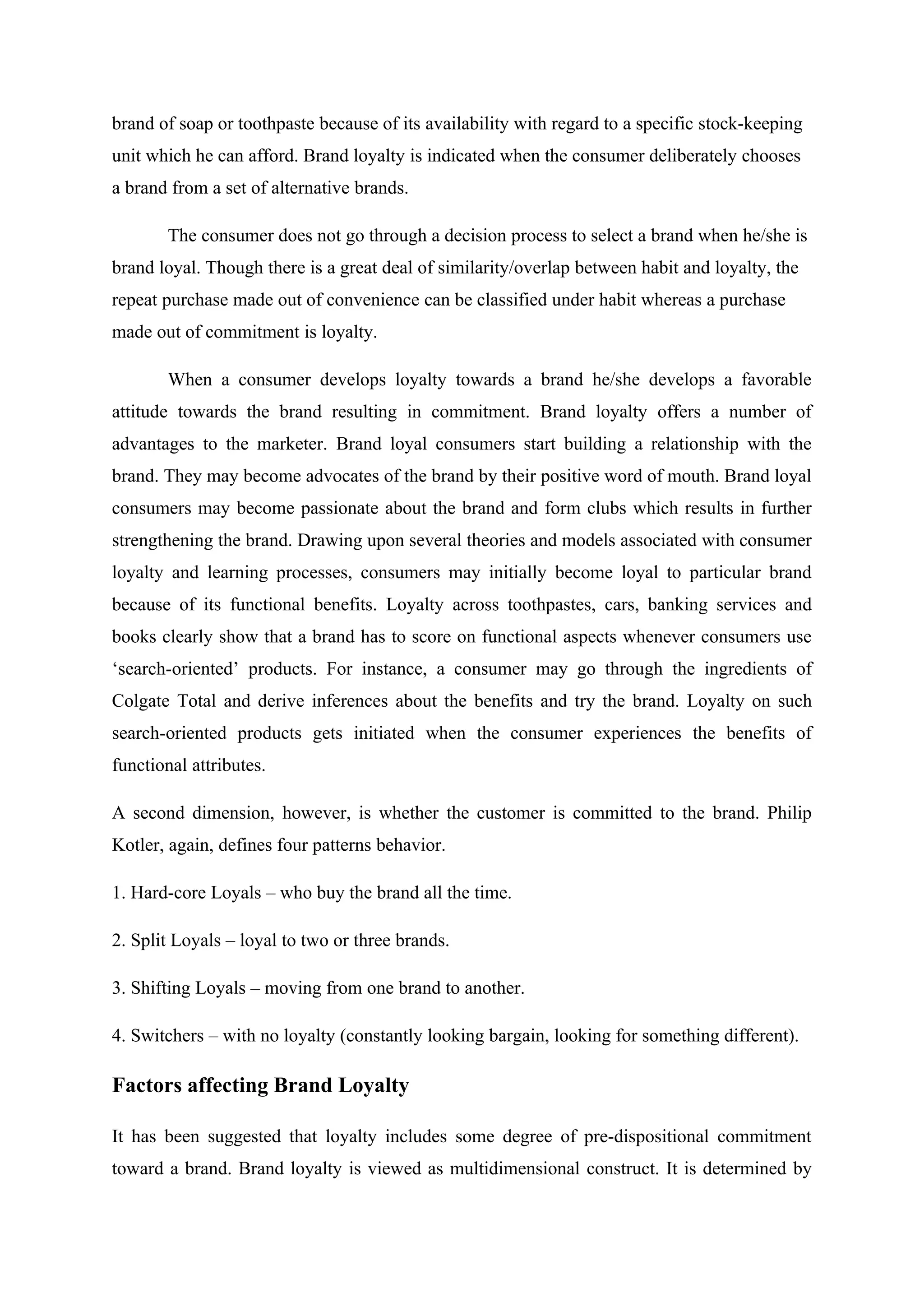 brand of soap or toothpaste because of its availability with regard to a specific stock-keeping
unit which he can afford. Brand loyalty is indicated when the consumer deliberately chooses
a brand from a set of alternative brands.
The consumer does not go through a decision process to select a brand when he/she is
brand loyal. Though there is a great deal of similarity/overlap between habit and loyalty, the
repeat purchase made out of convenience can be classified under habit whereas a purchase
made out of commitment is loyalty.
When a consumer develops loyalty towards a brand he/she develops a favorable
attitude towards the brand resulting in commitment. Brand loyalty offers a number of
advantages to the marketer. Brand loyal consumers start building a relationship with the
brand. They may become advocates of the brand by their positive word of mouth. Brand loyal
consumers may become passionate about the brand and form clubs which results in further
strengthening the brand. Drawing upon several theories and models associated with consumer
loyalty and learning processes, consumers may initially become loyal to particular brand
because of its functional benefits. Loyalty across toothpastes, cars, banking services and
books clearly show that a brand has to score on functional aspects whenever consumers use
‘search-oriented’ products. For instance, a consumer may go through the ingredients of
Colgate Total and derive inferences about the benefits and try the brand. Loyalty on such
search-oriented products gets initiated when the consumer experiences the benefits of
functional attributes.
A second dimension, however, is whether the customer is committed to the brand. Philip
Kotler, again, defines four patterns behavior.
1. Hard-core Loyals – who buy the brand all the time.
2. Split Loyals – loyal to two or three brands.
3. Shifting Loyals – moving from one brand to another.
4. Switchers – with no loyalty (constantly looking bargain, looking for something different).
Factors affecting Brand Loyalty
It has been suggested that loyalty includes some degree of pre-dispositional commitment
toward a brand. Brand loyalty is viewed as multidimensional construct. It is determined by
 