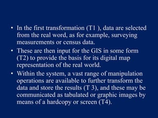 • In the first transformation (T1 ), data are selected
from the real word, as for example, surveying
measurements or census data.
• These are then input for the GIS in some form
(T2) to provide the basis for its digital map
representation of the real world.
• Within the system, a vast range of manipulation
operations are available to further transform the
data and store the results (T 3), and these may be
communicated as tabulated or graphic images by
means of a hardcopy or screen (T4).
 