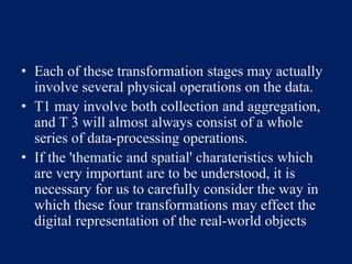 • Each of these transformation stages may actually
involve several physical operations on the data.
• T1 may involve both collection and aggregation,
and T 3 will almost always consist of a whole
series of data-processing operations.
• If the 'thematic and spatial' charateristics which
are very important are to be understood, it is
necessary for us to carefully consider the way in
which these four transformations may effect the
digital representation of the real-world objects
 