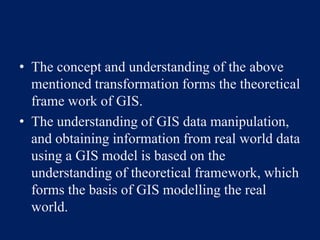 • The concept and understanding of the above
mentioned transformation forms the theoretical
frame work of GIS.
• The understanding of GIS data manipulation,
and obtaining information from real world data
using a GIS model is based on the
understanding of theoretical framework, which
forms the basis of GIS modelling the real
world.
 