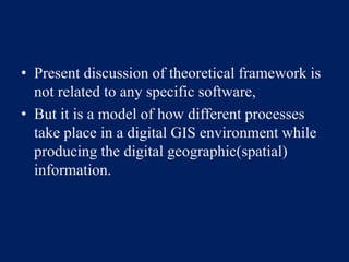 • Present discussion of theoretical framework is
not related to any specific software,
• But it is a model of how different processes
take place in a digital GIS environment while
producing the digital geographic(spatial)
information.
 