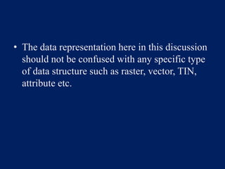 • The data representation here in this discussion
should not be confused with any specific type
of data structure such as raster, vector, TIN,
attribute etc.
 