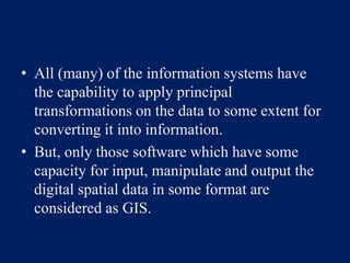 • All (many) of the information systems have
the capability to apply principal
transformations on the data to some extent for
converting it into information.
• But, only those software which have some
capacity for input, manipulate and output the
digital spatial data in some format are
considered as GIS.
 