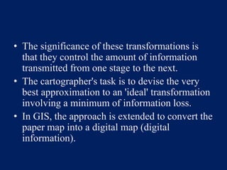 • The significance of these transformations is
that they control the amount of information
transmitted from one stage to the next.
• The cartographer's task is to devise the very
best approximation to an 'ideal' transformation
involving a minimum of information loss.
• In GIS, the approach is extended to convert the
paper map into a digital map (digital
information).
 