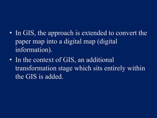 • In GIS, the approach is extended to convert the
paper map into a digital map (digital
information).
• In the context of GIS, an additional
transformation stage which sits entirely within
the GIS is added.
 