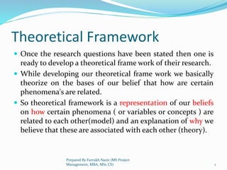 Theoretical Framework
 Once the research questions have been stated then one is
ready to develop a theoretical frame work of their research.
 While developing our theoretical frame work we basically
theorize on the bases of our belief that how are certain
phenomena's are related.
 So theoretical framework is a representation of our beliefs
on how certain phenomena ( or variables or concepts ) are
related to each other(model) and an explanation of why we
believe that these are associated with each other (theory).
1
Prepared By Farrukh Nazir (MS Project
Management, MBA, MSc CS)
 