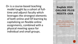 English 1010:
ONLINE PLUS
MEETS OER
O+ is a course-based teaching
model taught by a cohort of full-
time and adjunct faculty which
leverages the strongest elements
of both online and f2f learning by
capitalizing on flexible online
assignments, combined with a
physical meeting space for
individual and small groups.
OER as an engine for
curricular innovation and
revision within an existing
course structure.
 