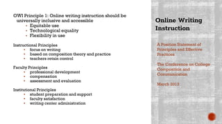Online Writing
Instruction
OWI Principle 1: Online writing instruction should be
universally inclusive and accessible
▪ Equitable use
▪ Technological equality
▪ Flexibility in use
Instructional Principles
▪ focus on writing
▪ based on composition theory and practice
▪ teachers retain control
Faculty Principles
▪ professional development
▪ compensation
▪ assessment and evaluation
Institutional Principles
▪ student preparation and support
▪ faculty satisfaction
▪ writing center administration
A Position Statement of
Principles and Effective
Practices
The Conference on College
Composition and
Communication
March 2013
 