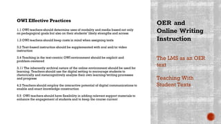 OER and
Online Writing
Instruction
OWI Effective Practices
1.1 OWI teachers should determine uses of modality and media based not only
on pedagogical goals but also on their students’ likely strengths and access
1.3 OWI teachers should keep costs in mind when assigning texts
3.2 Text-based instruction should be supplemented with oral and/or video
instruction
3.4 Teaching in the text-centric OWI environment should be explicit and
problem-centered
3.11 The inherently archival nature of the online environment should be used for
learning. Teachers should use the digital setting to encourage students to
rhetorically and metacognitively analyze their own learning/writing processes
and progress
4.2 Teachers should employ the interactive potential of digital communications to
enable and enact knowledge construction
5.5 OWI teachers should have flexibility in adding relevant support materials to
enhance the engagement of students and to keep the course current
The LMS as an OER
text
Teaching With
Student Texts
 