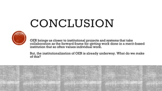 CONCLUSION
OER brings us closer to institutional projects and systems that take
collaboration as the forward frame for getting work done in a merit-based
institution that so often values individual work.
But, the institutionalization of OER is already underway. What do we make
of this?
 