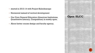 Open SLCC
▪ started in 2013-14 with Project Kaleidoscope
▪ Horizontal instead of vertical development
▪ Our Core General Education (American Institutions,
Quantitative Literacy, Composition) is mostly open.
▪ About better course design and faculty agency.
 