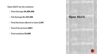 Open SLCC by the numbers
▪ Total Savings $4,600,000
▪ Fall Savings $1,167,000
▪ Total Sections offered to date 2,567
▪ Total Fall sections 600+
▪ Total students 54,000
Open SLCC
 