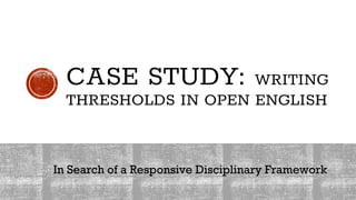 CASE STUDY: WRITING
THRESHOLDS IN OPEN ENGLISH
In Search of a Responsive Disciplinary Framework
 