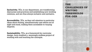 THE
CHALLENGES OF
WRITING
THRESHOLDS
FOR OER
Inclusivity. TCs, in our department, are transforming
discourses and practices and establishing new working
relations, and are thus always inclusive and exclusive.
Accessibility. TCs, as they call attention to particular
ideas about writing, simultaneously cast others out of
sight and mind, making them accessible to varying
degrees.
Sustainability. TCs, as a framework for curricular
design, have enabled a seemingly endless project of
working with and teaching the concepts.
 