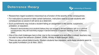 • Researchers regard academic misconduct as a function of the severity of the consequences.
• For instructors to prevent or deter certain behaviors, instructors need to punish students with
consequences so severe it will serve as a deterrent.
• Such punishments may include a student failing an assignment or the course, suspension,
probation, or expulsion.
– Research demonstrates once students believe they can engage in deviant behavior with no or minimal
consequences, they will most likely engage in deviant behavior (Carpenter, Harding, Finelli, & Passow,
2004).
• One of the chief challenges here is that, due to the increased time and effort involved, teachers may
not wish to report the behavior (Gallant, 2008b; Whitley & Keith-Spiegel, 2002).
• There are also cultural determinants; Western students fear expulsion, while Asian students seem to
fear public humiliation (Lin & Wen, 2007)
 