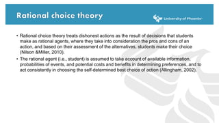• Rational choice theory treats dishonest actions as the result of decisions that students
make as rational agents, where they take into consideration the pros and cons of an
action, and based on their assessment of the alternatives, students make their choice
(Nilson &Miller, 2010).
• The rational agent (i.e., student) is assumed to take account of available information,
probabilities of events, and potential costs and benefits in determining preferences, and to
act consistently in choosing the self-determined best choice of action (Allingham, 2002).
 