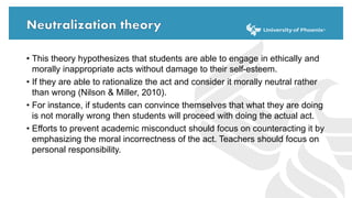 • This theory hypothesizes that students are able to engage in ethically and
morally inappropriate acts without damage to their self-esteem.
• If they are able to rationalize the act and consider it morally neutral rather
than wrong (Nilson & Miller, 2010).
• For instance, if students can convince themselves that what they are doing
is not morally wrong then students will proceed with doing the actual act.
• Efforts to prevent academic misconduct should focus on counteracting it by
emphasizing the moral incorrectness of the act. Teachers should focus on
personal responsibility.
 