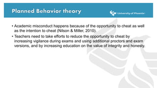 • Academic misconduct happens because of the opportunity to cheat as well
as the intention to cheat (Nilson & Miller, 2010).
• Teachers need to take efforts to reduce the opportunity to cheat by
increasing vigilance during exams and using additional proctors and exam
versions, and by increasing education on the value of integrity and honesty.
 