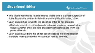 • This theory resembles rational choice theory and is a direct outgrowth of
John Stuart Mills and his initial utilitarianism (Nilson & Miller, 2010).
• Each student has to weight the specifics of his or her situation;
–Students take into consideration alternatives of academic misconduct and
deduce whether or not the risks of academic misconduct are worth the
potential benefit.
• Each student will bring his or her specific issues into consideration
therefore making academic misconduct hard to address.
 
