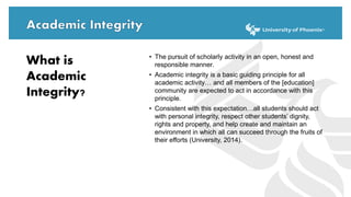• The pursuit of scholarly activity in an open, honest and
responsible manner.
• Academic integrity is a basic guiding principle for all
academic activity… and all members of the [education]
community are expected to act in accordance with this
principle.
• Consistent with this expectation…all students should act
with personal integrity, respect other students’ dignity,
rights and property, and help create and maintain an
environment in which all can succeed through the fruits of
their efforts (University, 2014).
What is
Academic
Integrity?
 