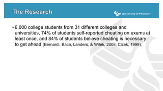 • 6,000 college students from 31 different colleges and
universities, 74% of students self-reported cheating on exams at
least once, and 84% of students believe cheating is necessary
to get ahead (Bernardi, Baca, Landers, & Witek, 2008; Cizek, 1999).
 