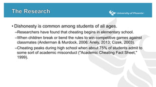 • Dishonesty is common among students of all ages.
–Researchers have found that cheating begins in elementary school.
–When children break or bend the rules to win competitive games against
classmates (Anderman & Murdock, 2006; Ariely, 2013; Cizek, 2003).
–Cheating peaks during high school when about 75% of students admit to
some sort of academic misconduct ("Academic Cheating Fact Sheet,"
1999).
 