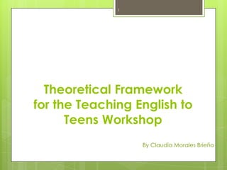 1




  Theoretical Framework
for the Teaching English to
      Teens Workshop
                  By Claudia Morales Brieño
 