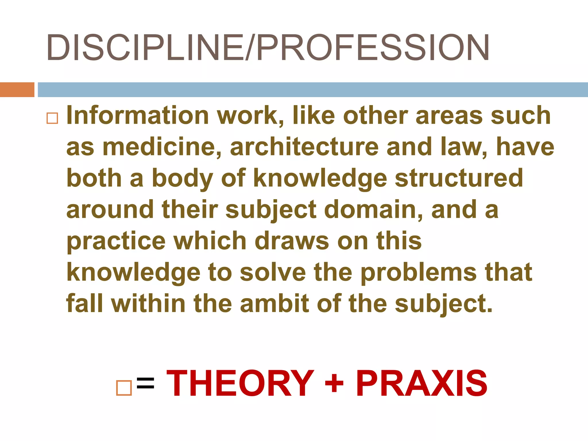 DISCIPLINE/PROFESSION
   Information work, like other areas such
    as medicine, architecture and law, have
    both a body of knowledge structured
    around their subject domain, and a
    practice which draws on this
    knowledge to solve the problems that
    fall within the ambit of the subject.


          = THEORY + PRAXIS
 