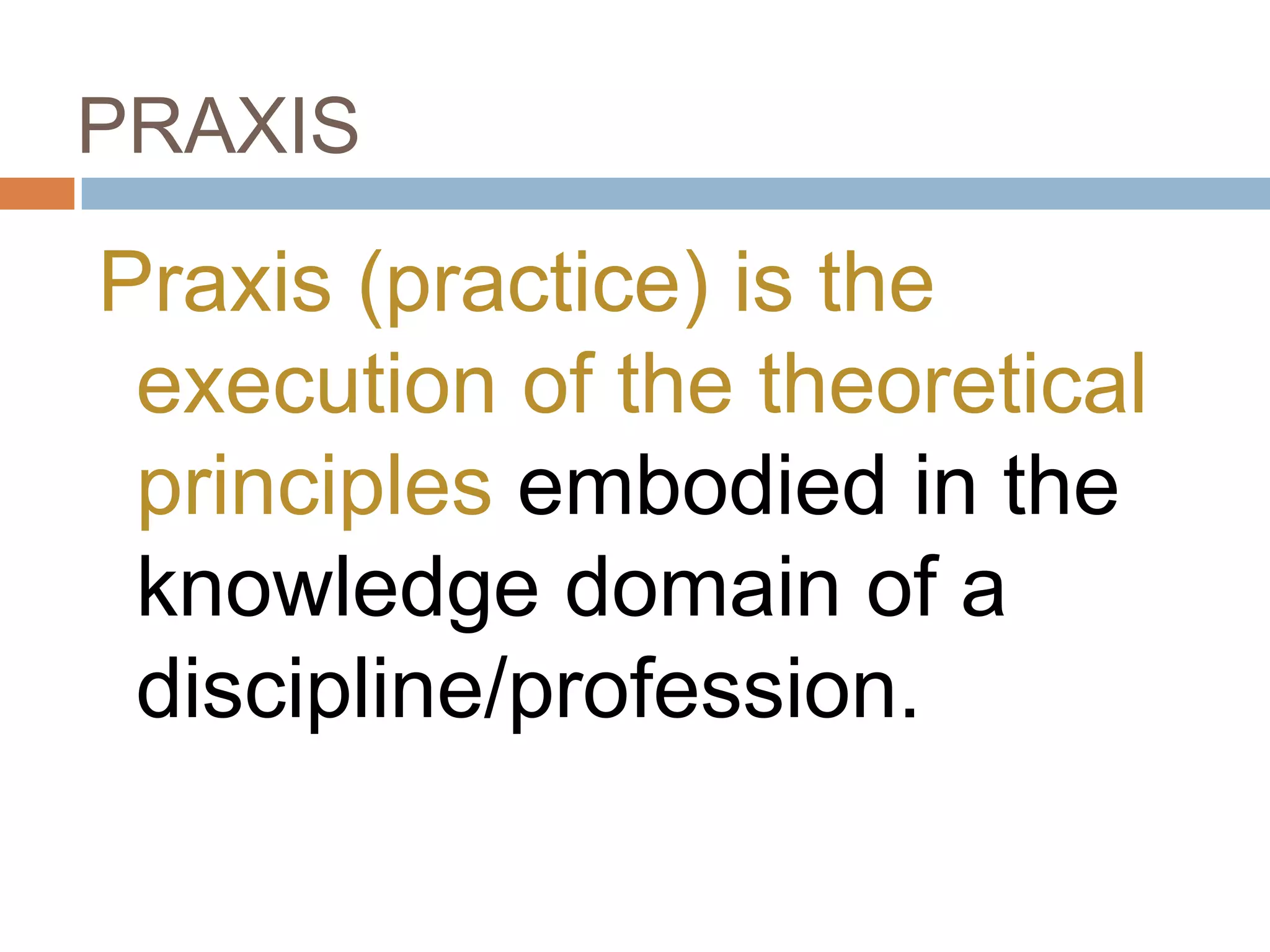 PRAXIS

Praxis (practice) is the
 execution of the theoretical
 principles embodied in the
 knowledge domain of a
 discipline/profession.
 