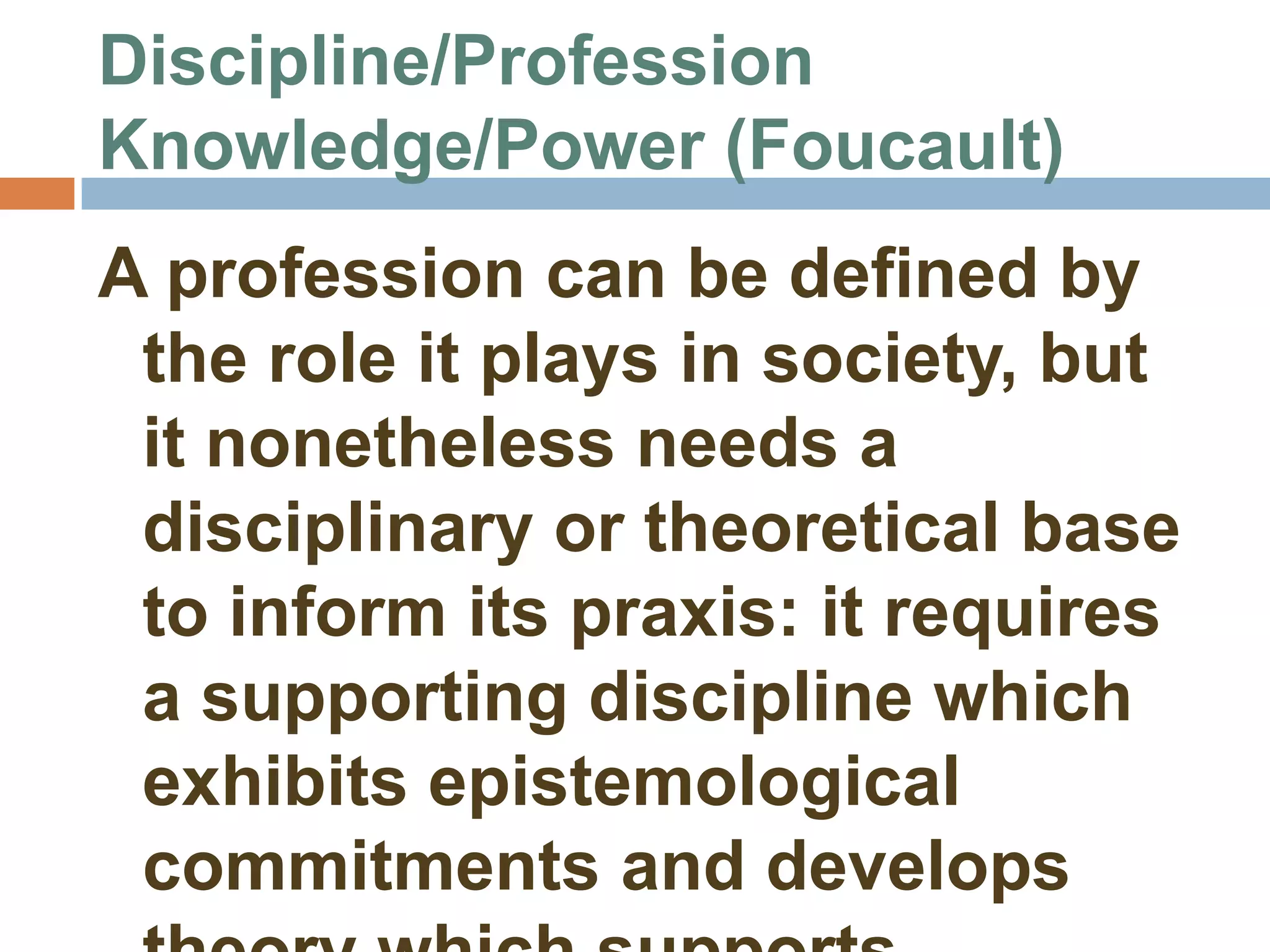 Discipline/Profession
Knowledge/Power (Foucault)
A profession can be defined by
 the role it plays in society, but
 it nonetheless needs a
 disciplinary or theoretical base
 to inform its praxis: it requires
 a supporting discipline which
 exhibits epistemological
 commitments and develops
 