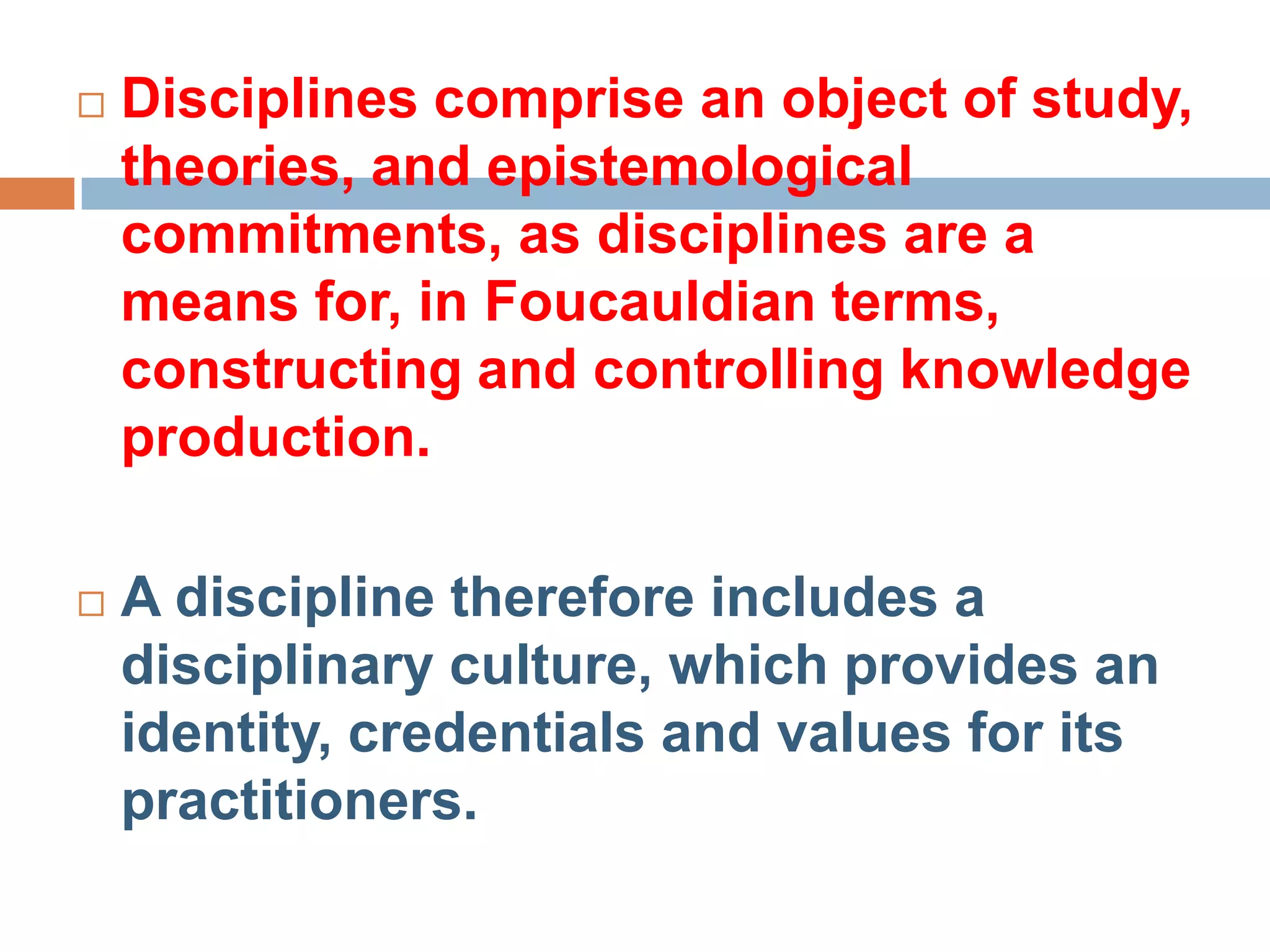    Disciplines comprise an object of study,
    theories, and epistemological
    commitments, as disciplines are a
    means for, in Foucauldian terms,
    constructing and controlling knowledge
    production.

   A discipline therefore includes a
    disciplinary culture, which provides an
    identity, credentials and values for its
    practitioners.
 
