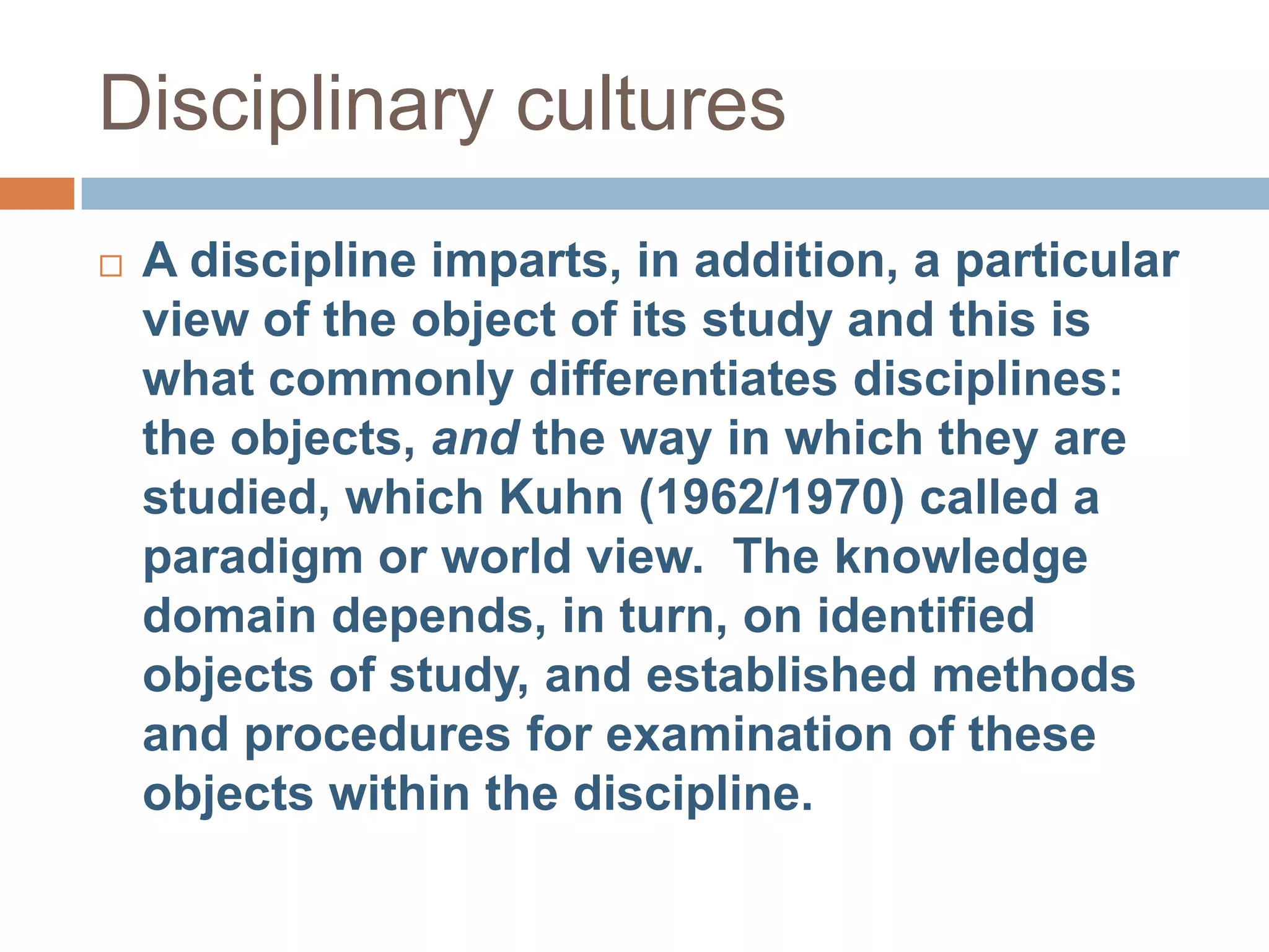 Disciplinary cultures
   A discipline imparts, in addition, a particular
    view of the object of its study and this is
    what commonly differentiates disciplines:
    the objects, and the way in which they are
    studied, which Kuhn (1962/1970) called a
    paradigm or world view. The knowledge
    domain depends, in turn, on identified
    objects of study, and established methods
    and procedures for examination of these
    objects within the discipline.
 